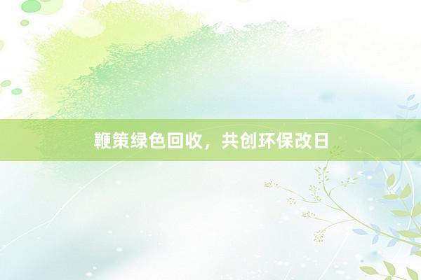鞭策绿色回收，共创环保改日
